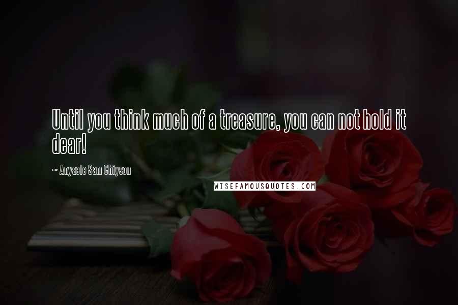 Anyaele Sam Chiyson Quotes: Until you think much of a treasure, you can not hold it dear!
