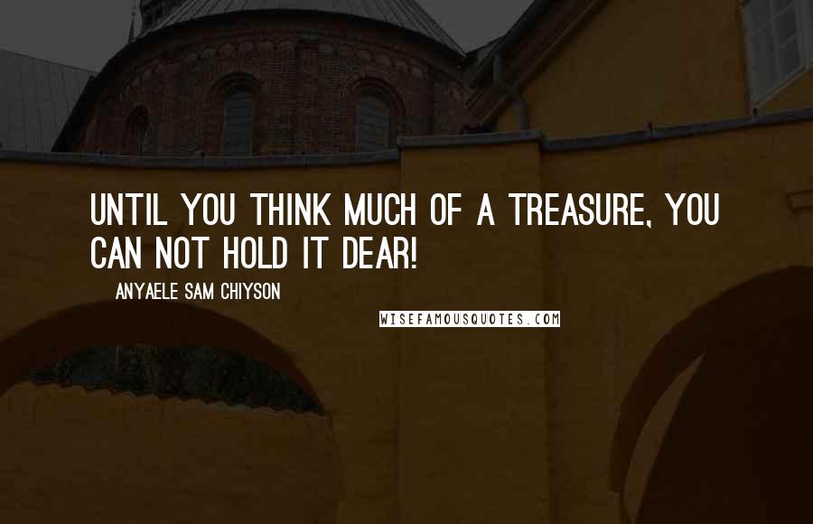 Anyaele Sam Chiyson Quotes: Until you think much of a treasure, you can not hold it dear!
