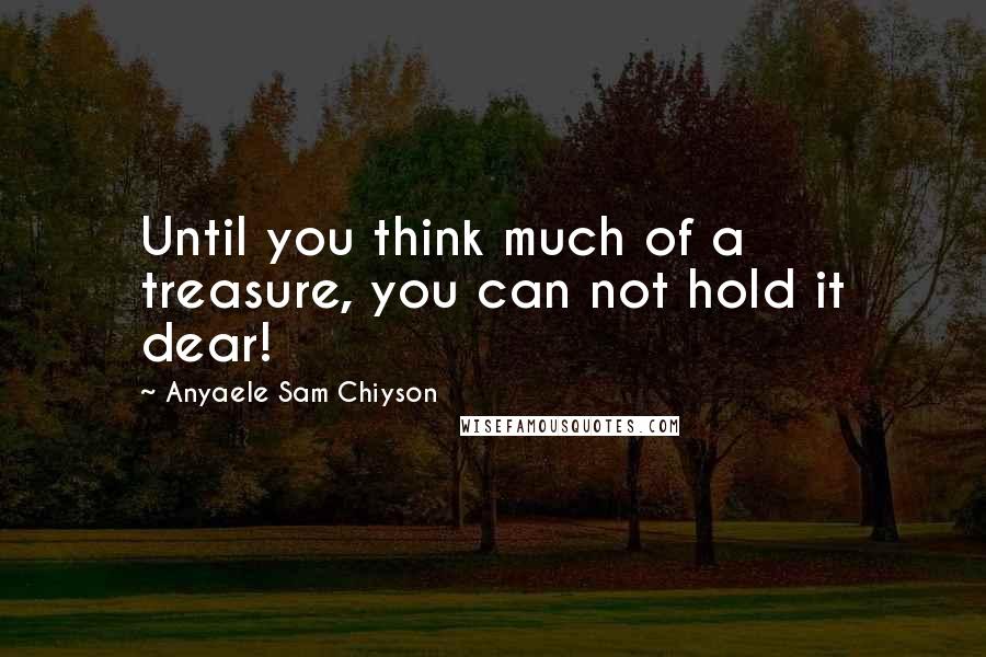 Anyaele Sam Chiyson Quotes: Until you think much of a treasure, you can not hold it dear!