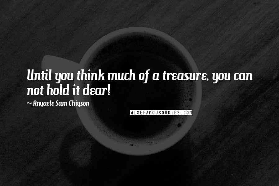 Anyaele Sam Chiyson Quotes: Until you think much of a treasure, you can not hold it dear!