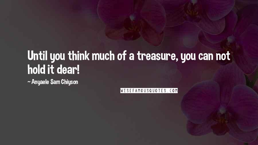 Anyaele Sam Chiyson Quotes: Until you think much of a treasure, you can not hold it dear!