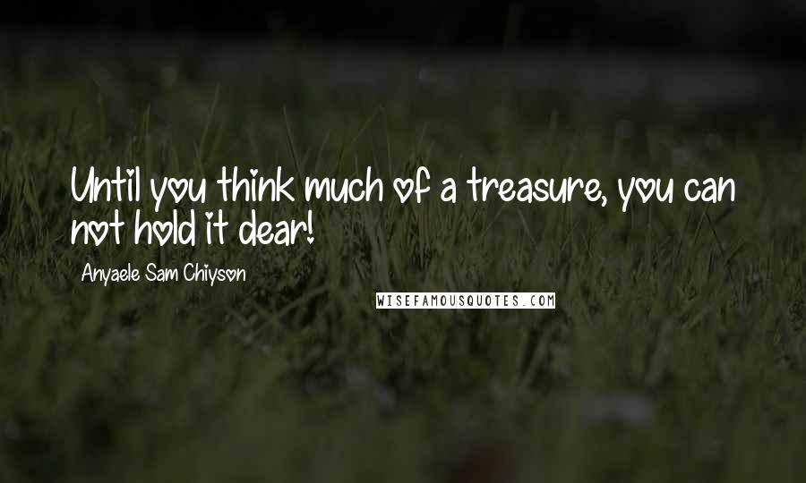 Anyaele Sam Chiyson Quotes: Until you think much of a treasure, you can not hold it dear!