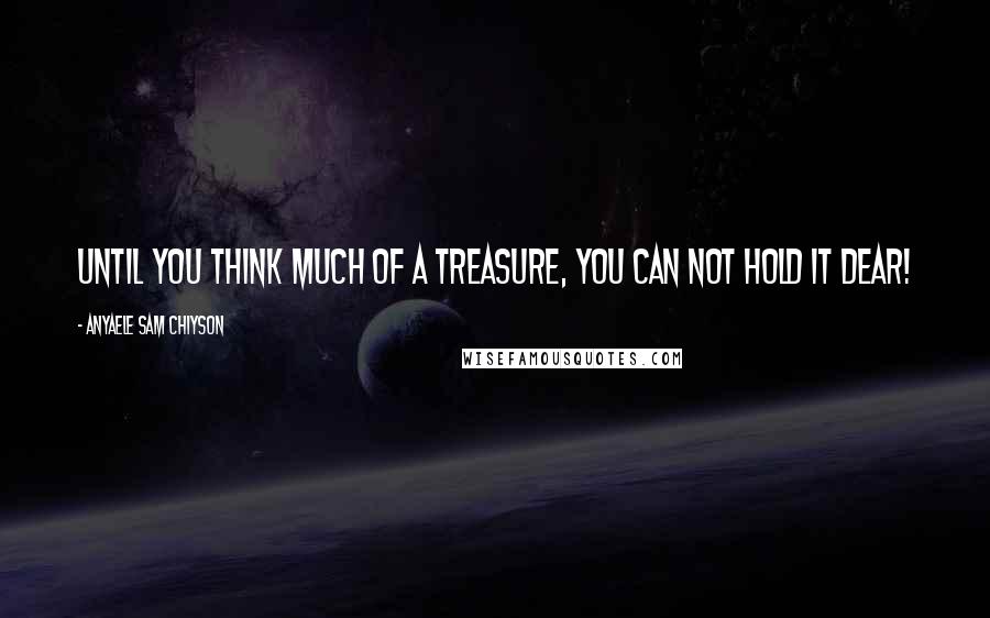 Anyaele Sam Chiyson Quotes: Until you think much of a treasure, you can not hold it dear!