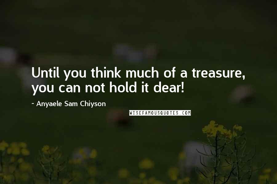 Anyaele Sam Chiyson Quotes: Until you think much of a treasure, you can not hold it dear!