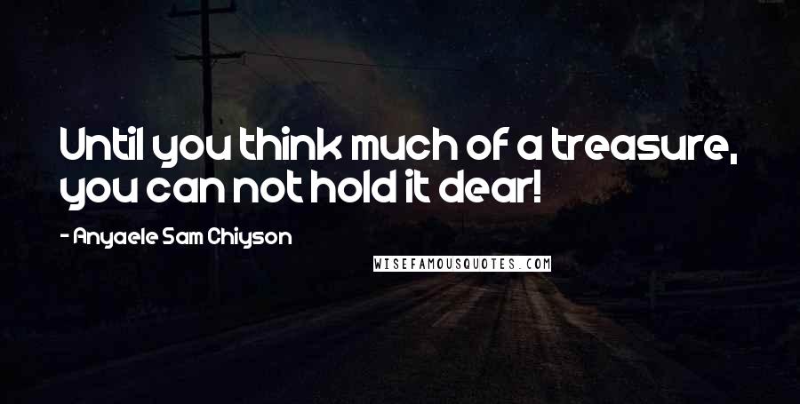 Anyaele Sam Chiyson Quotes: Until you think much of a treasure, you can not hold it dear!
