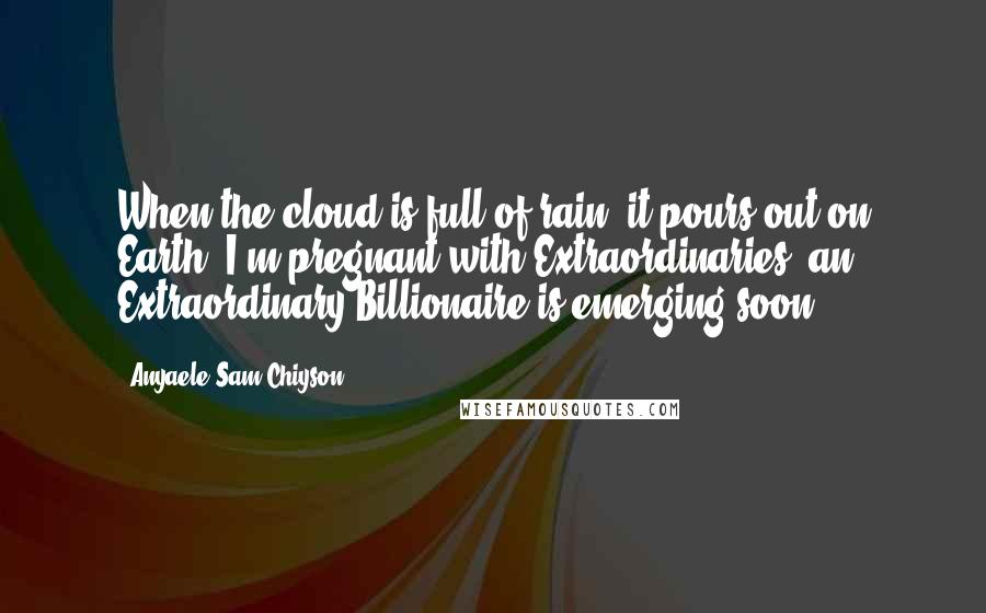 Anyaele Sam Chiyson Quotes: When the cloud is full of rain, it pours out on Earth! I'm pregnant with Extraordinaries; an Extraordinary Billionaire is emerging soon