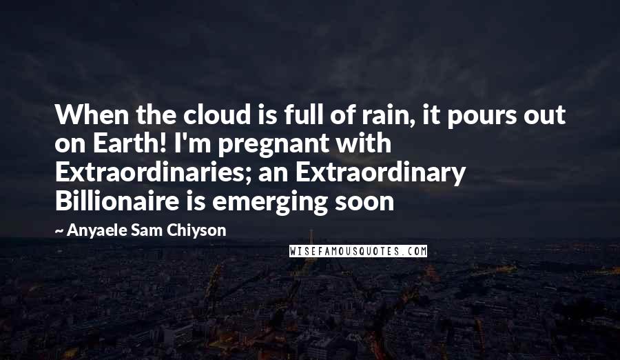 Anyaele Sam Chiyson Quotes: When the cloud is full of rain, it pours out on Earth! I'm pregnant with Extraordinaries; an Extraordinary Billionaire is emerging soon