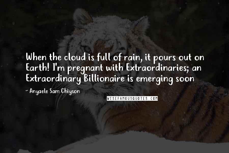 Anyaele Sam Chiyson Quotes: When the cloud is full of rain, it pours out on Earth! I'm pregnant with Extraordinaries; an Extraordinary Billionaire is emerging soon