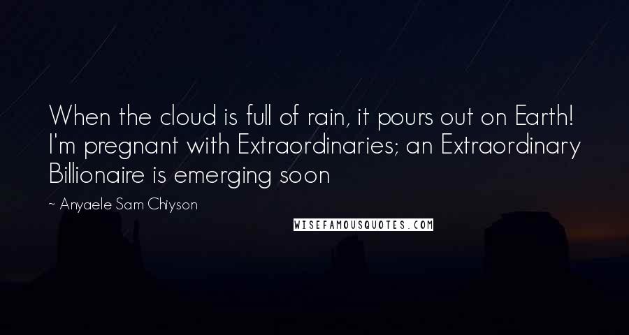 Anyaele Sam Chiyson Quotes: When the cloud is full of rain, it pours out on Earth! I'm pregnant with Extraordinaries; an Extraordinary Billionaire is emerging soon