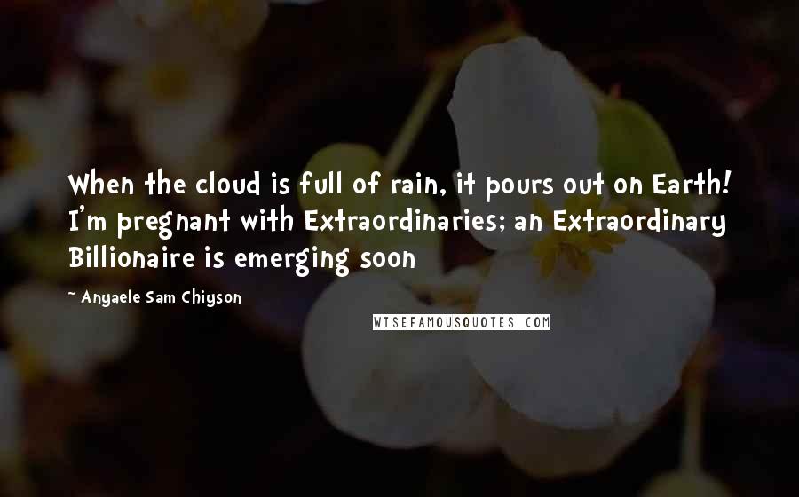 Anyaele Sam Chiyson Quotes: When the cloud is full of rain, it pours out on Earth! I'm pregnant with Extraordinaries; an Extraordinary Billionaire is emerging soon