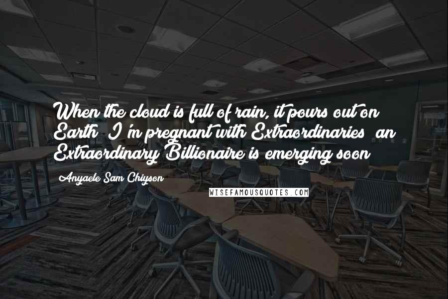 Anyaele Sam Chiyson Quotes: When the cloud is full of rain, it pours out on Earth! I'm pregnant with Extraordinaries; an Extraordinary Billionaire is emerging soon