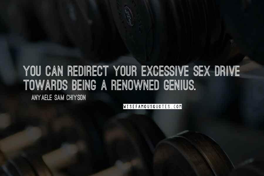 Anyaele Sam Chiyson Quotes: You can redirect your excessive sex drive towards being a renowned genius.