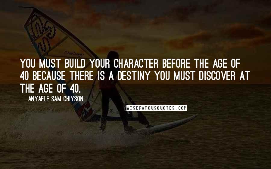 Anyaele Sam Chiyson Quotes: You must build your character before the age of 40 because there is a destiny you must discover at the age of 40.