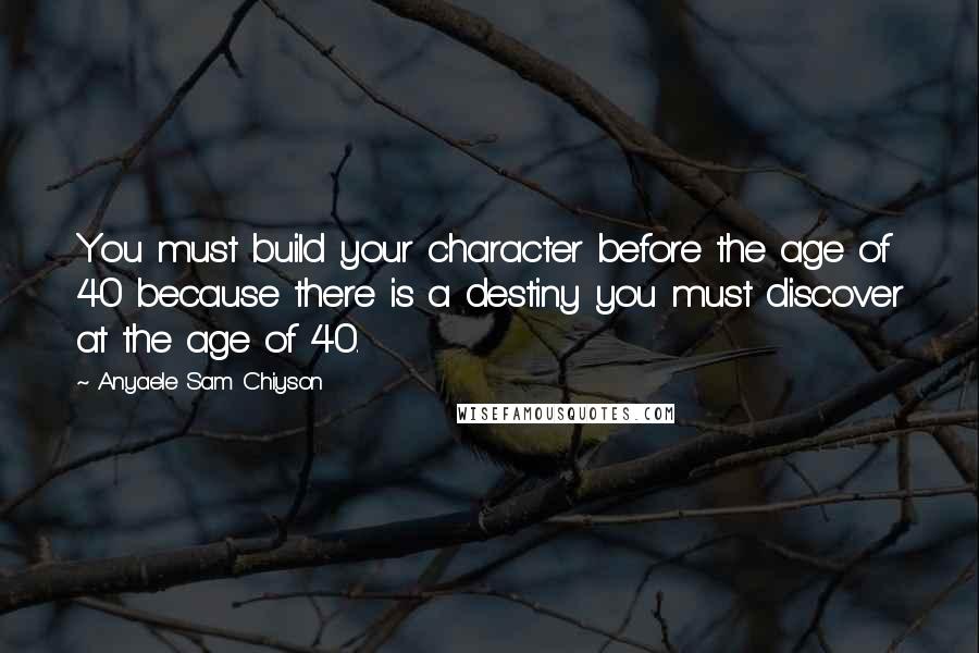 Anyaele Sam Chiyson Quotes: You must build your character before the age of 40 because there is a destiny you must discover at the age of 40.