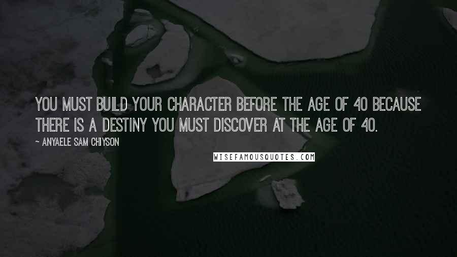 Anyaele Sam Chiyson Quotes: You must build your character before the age of 40 because there is a destiny you must discover at the age of 40.