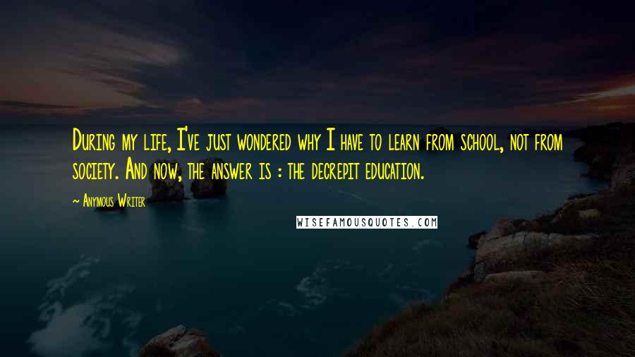 Anymous Writer Quotes: During my life, I've just wondered why I have to learn from school, not from society. And now, the answer is : the decrepit education.