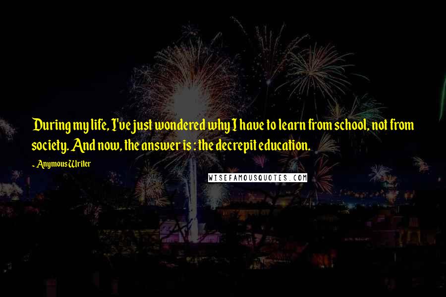 Anymous Writer Quotes: During my life, I've just wondered why I have to learn from school, not from society. And now, the answer is : the decrepit education.