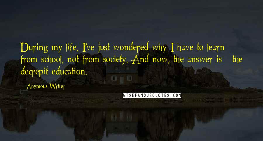 Anymous Writer Quotes: During my life, I've just wondered why I have to learn from school, not from society. And now, the answer is : the decrepit education.