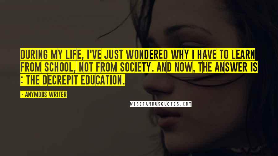 Anymous Writer Quotes: During my life, I've just wondered why I have to learn from school, not from society. And now, the answer is : the decrepit education.