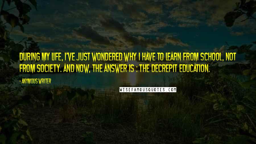 Anymous Writer Quotes: During my life, I've just wondered why I have to learn from school, not from society. And now, the answer is : the decrepit education.