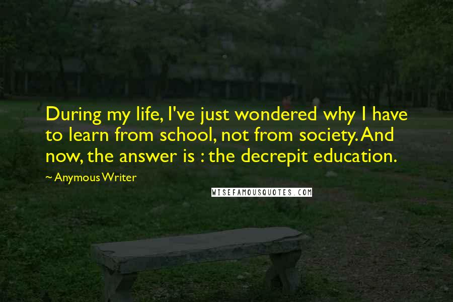 Anymous Writer Quotes: During my life, I've just wondered why I have to learn from school, not from society. And now, the answer is : the decrepit education.