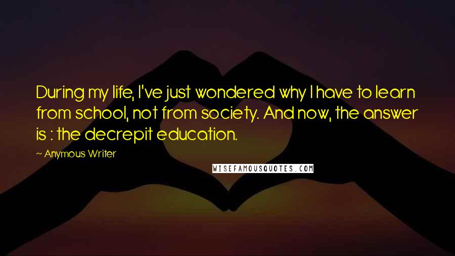 Anymous Writer Quotes: During my life, I've just wondered why I have to learn from school, not from society. And now, the answer is : the decrepit education.