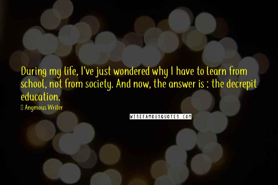 Anymous Writer Quotes: During my life, I've just wondered why I have to learn from school, not from society. And now, the answer is : the decrepit education.