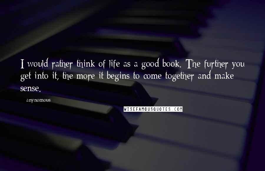 Anynomous Quotes: I would rather think of life as a good book. The further you get into it, the more it begins to come together and make sense.