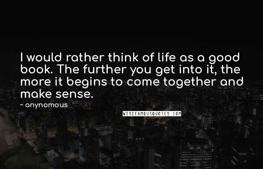 Anynomous Quotes: I would rather think of life as a good book. The further you get into it, the more it begins to come together and make sense.