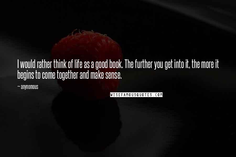 Anynomous Quotes: I would rather think of life as a good book. The further you get into it, the more it begins to come together and make sense.