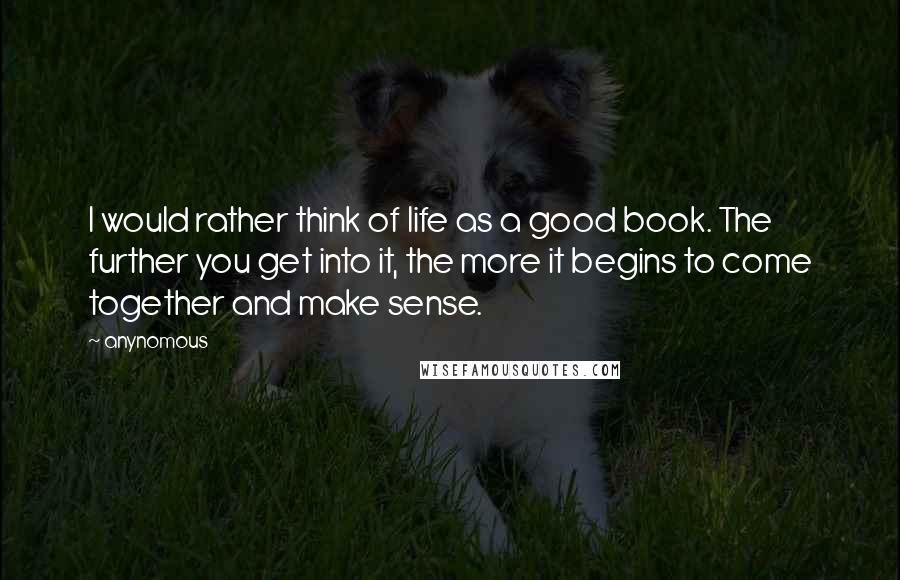 Anynomous Quotes: I would rather think of life as a good book. The further you get into it, the more it begins to come together and make sense.