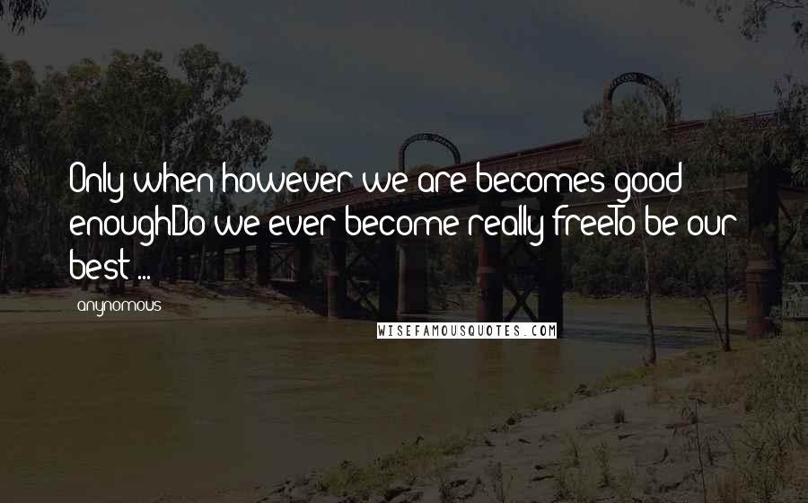 Anynomous Quotes: Only when however we are becomes good enoughDo we ever become really freeTo be our best ...