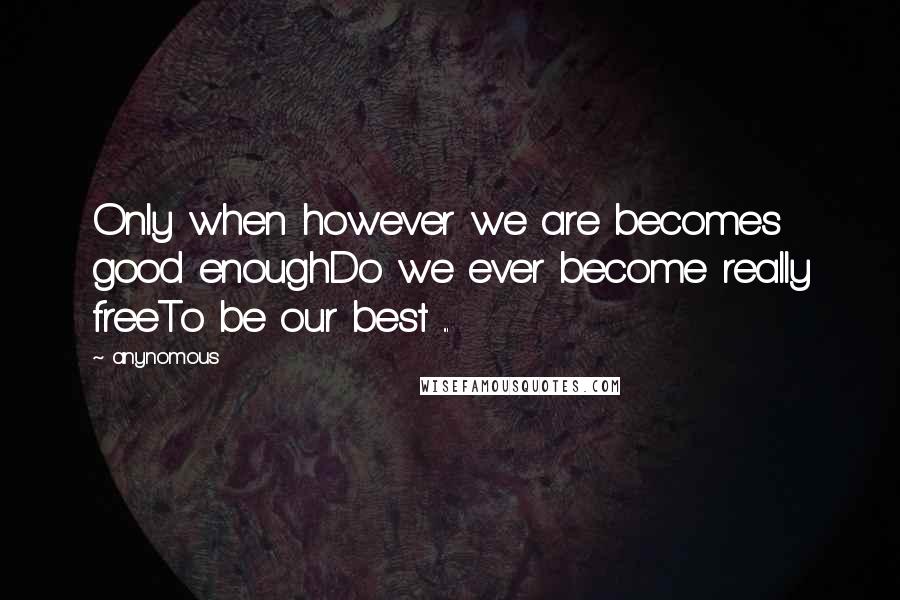 Anynomous Quotes: Only when however we are becomes good enoughDo we ever become really freeTo be our best ...