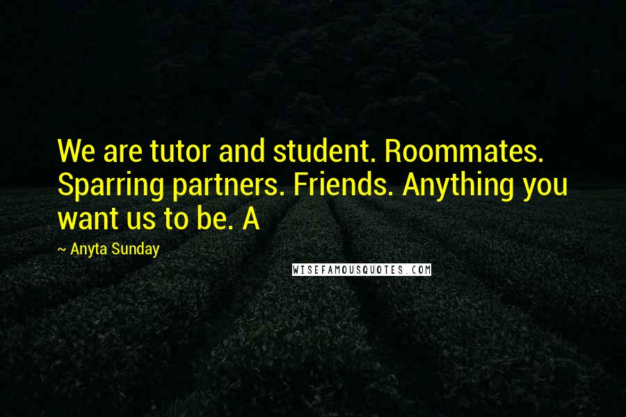 Anyta Sunday Quotes: We are tutor and student. Roommates. Sparring partners. Friends. Anything you want us to be. A