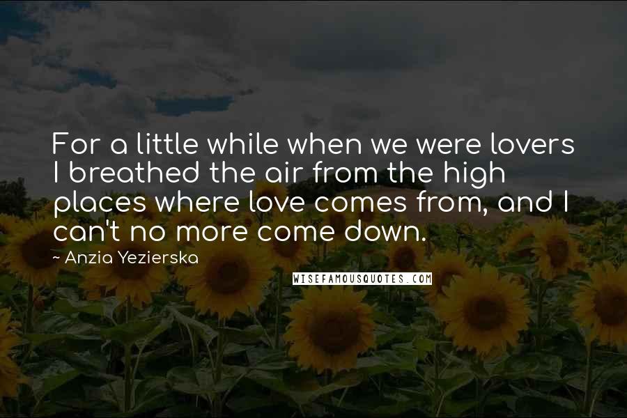 Anzia Yezierska Quotes: For a little while when we were lovers I breathed the air from the high places where love comes from, and I can't no more come down.
