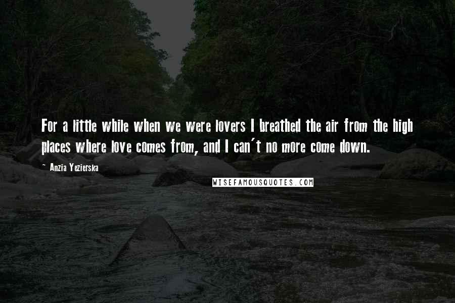Anzia Yezierska Quotes: For a little while when we were lovers I breathed the air from the high places where love comes from, and I can't no more come down.