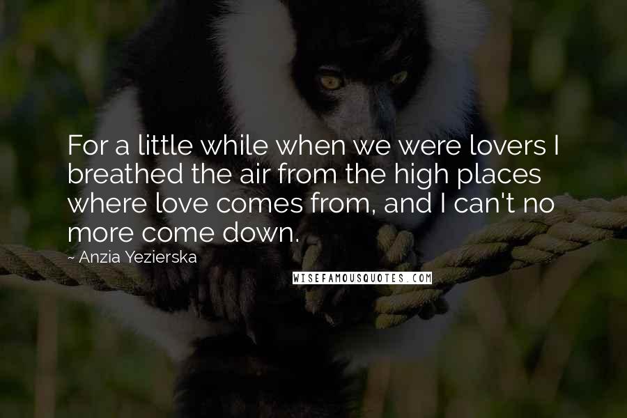 Anzia Yezierska Quotes: For a little while when we were lovers I breathed the air from the high places where love comes from, and I can't no more come down.