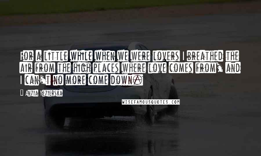 Anzia Yezierska Quotes: For a little while when we were lovers I breathed the air from the high places where love comes from, and I can't no more come down.