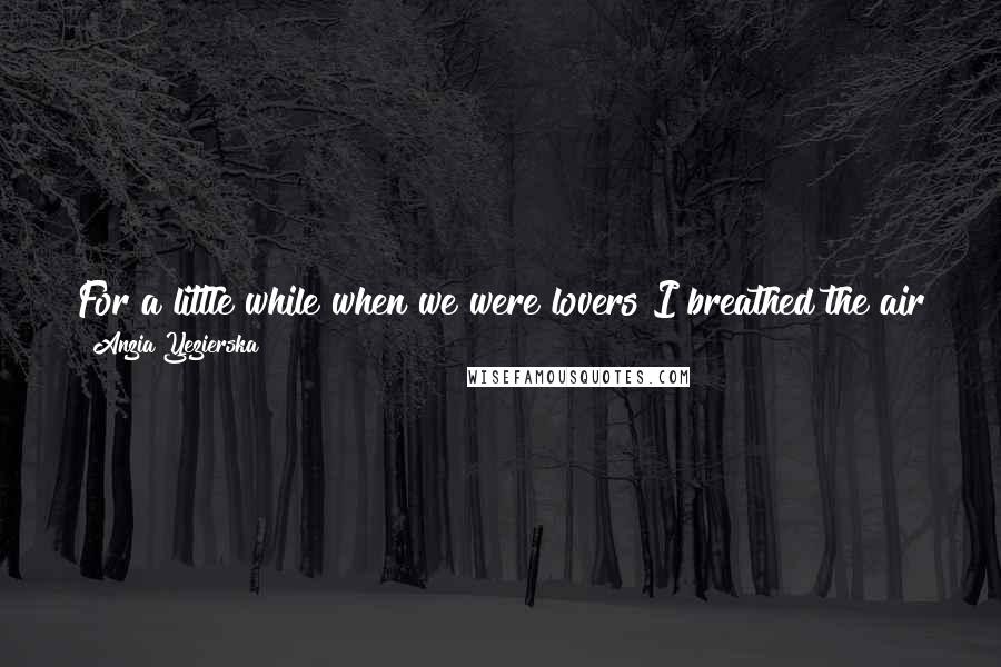 Anzia Yezierska Quotes: For a little while when we were lovers I breathed the air from the high places where love comes from, and I can't no more come down.