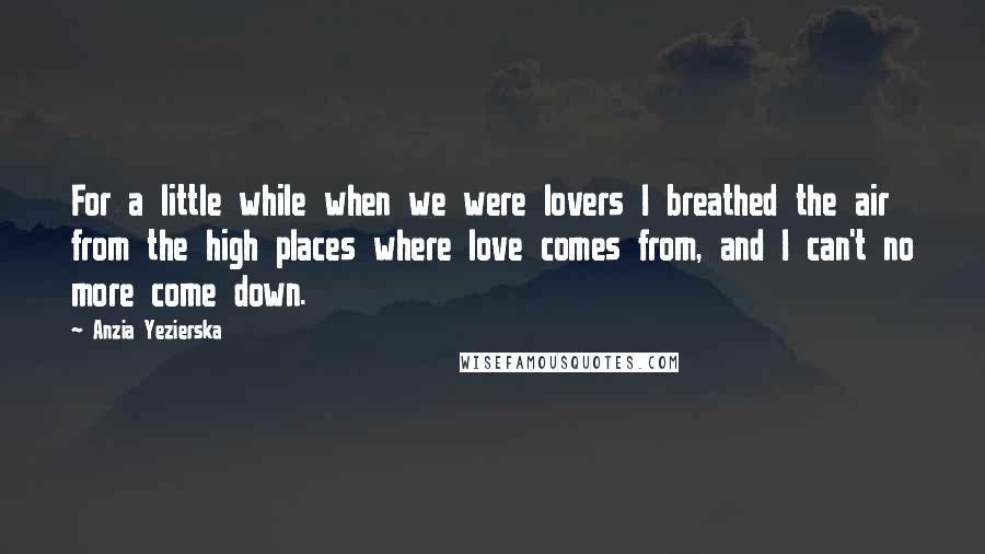 Anzia Yezierska Quotes: For a little while when we were lovers I breathed the air from the high places where love comes from, and I can't no more come down.
