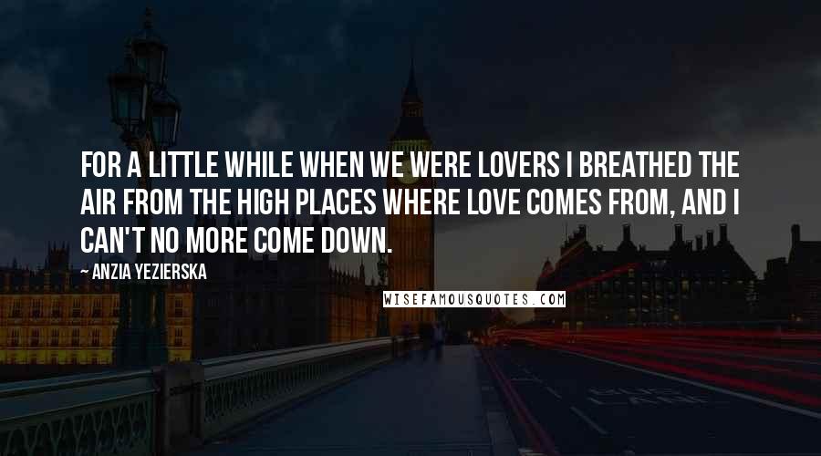 Anzia Yezierska Quotes: For a little while when we were lovers I breathed the air from the high places where love comes from, and I can't no more come down.
