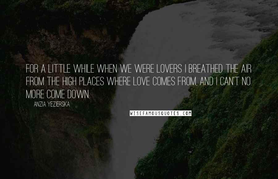Anzia Yezierska Quotes: For a little while when we were lovers I breathed the air from the high places where love comes from, and I can't no more come down.
