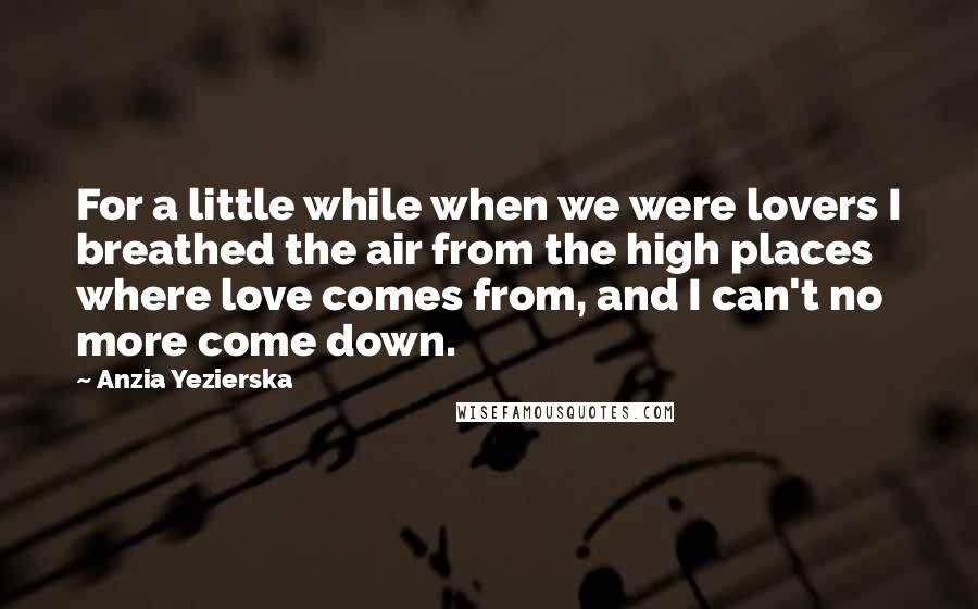 Anzia Yezierska Quotes: For a little while when we were lovers I breathed the air from the high places where love comes from, and I can't no more come down.