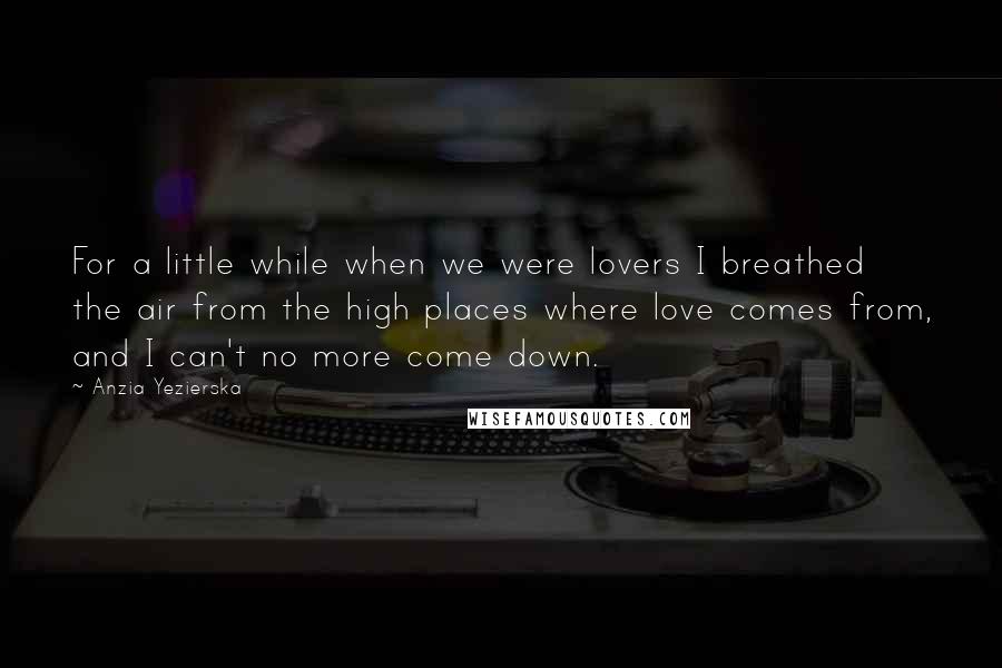 Anzia Yezierska Quotes: For a little while when we were lovers I breathed the air from the high places where love comes from, and I can't no more come down.