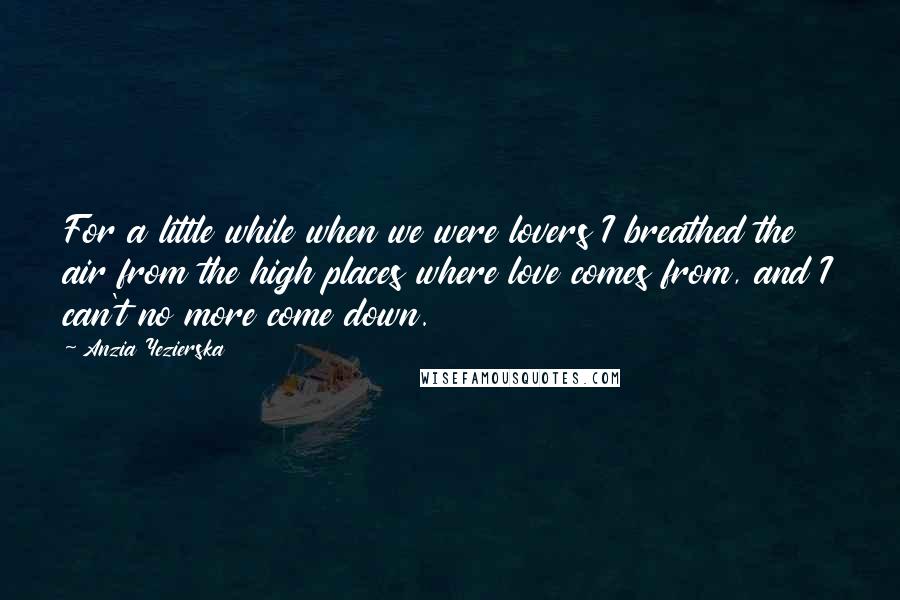 Anzia Yezierska Quotes: For a little while when we were lovers I breathed the air from the high places where love comes from, and I can't no more come down.