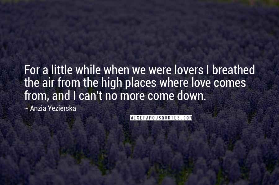 Anzia Yezierska Quotes: For a little while when we were lovers I breathed the air from the high places where love comes from, and I can't no more come down.
