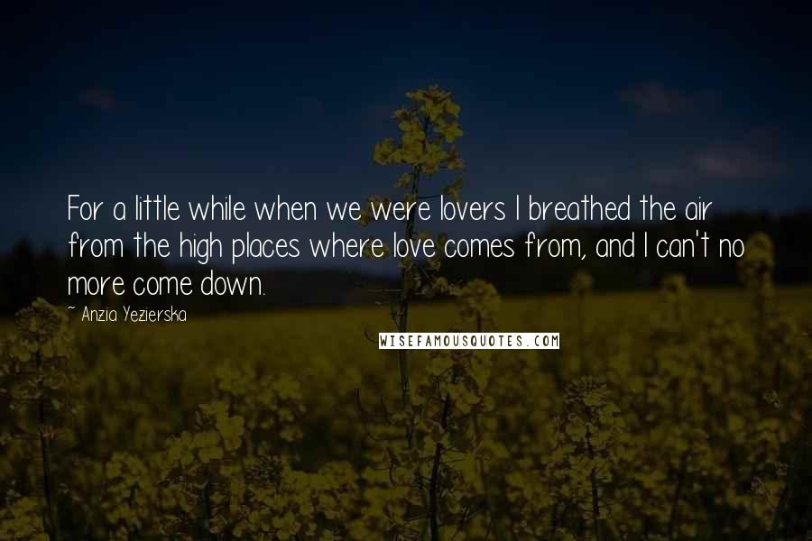 Anzia Yezierska Quotes: For a little while when we were lovers I breathed the air from the high places where love comes from, and I can't no more come down.