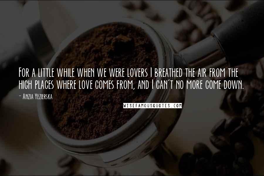 Anzia Yezierska Quotes: For a little while when we were lovers I breathed the air from the high places where love comes from, and I can't no more come down.