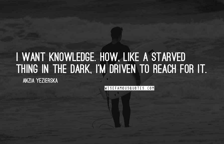Anzia Yezierska Quotes: I want knowledge. How, like a starved thing in the dark, I'm driven to reach for it.