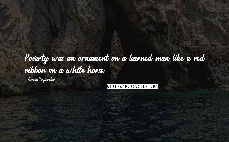 Anzia Yezierska Quotes: Poverty was an ornament on a learned man like a red ribbon on a white horse.